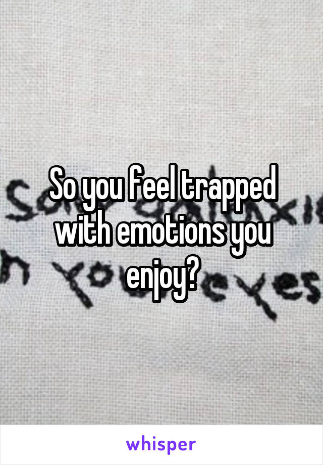 So you feel trapped with emotions you enjoy?