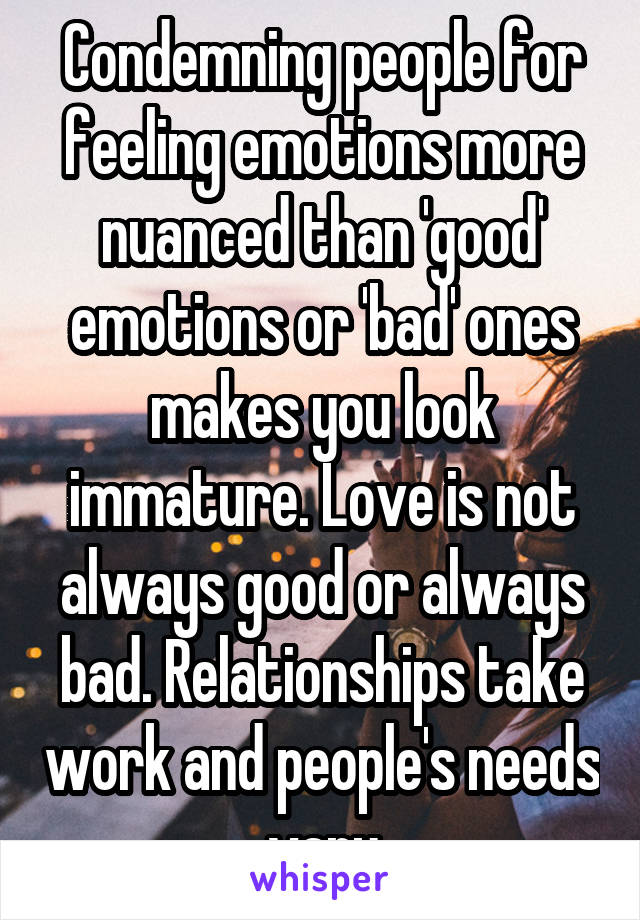 Condemning people for feeling emotions more nuanced than 'good' emotions or 'bad' ones makes you look immature. Love is not always good or always bad. Relationships take work and people's needs vary