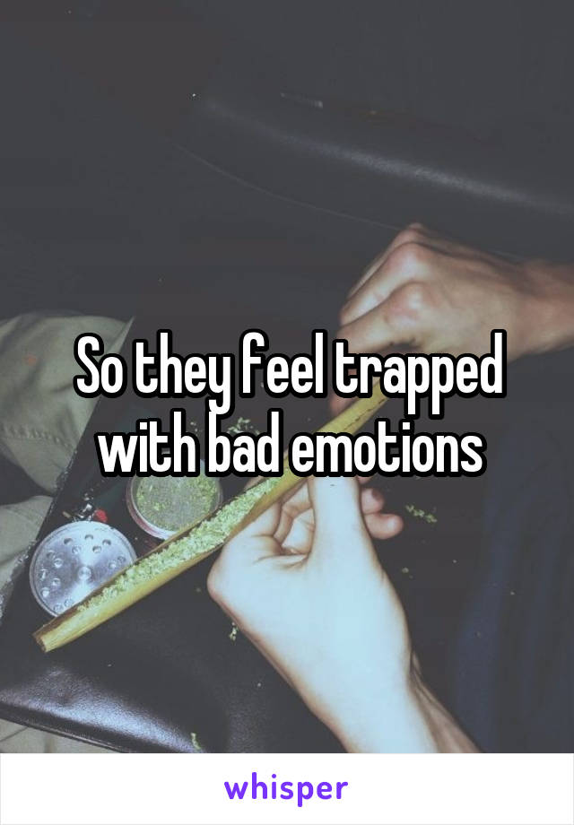 So they feel trapped with bad emotions