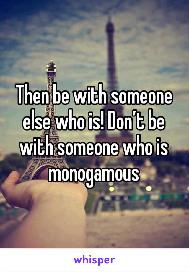 Then be with someone else who is! Don’t be with someone who is monogamous 