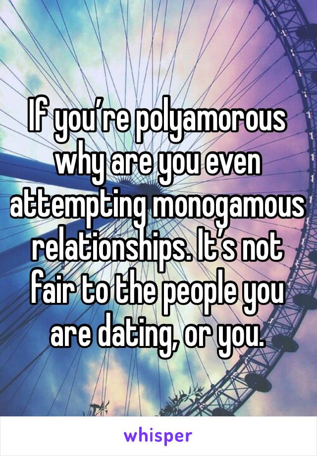 If you’re polyamorous why are you even attempting monogamous relationships. It’s not fair to the people you are dating, or you.