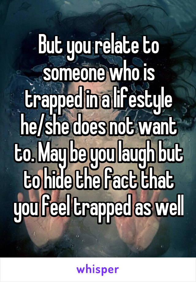 But you relate to someone who is trapped in a lifestyle he/she does not want to. May be you laugh but to hide the fact that you feel trapped as well 