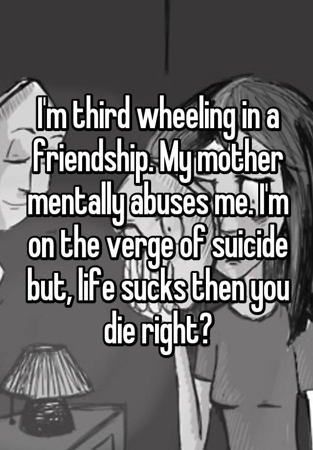 I'm third wheeling in a friendship. My mother mentally abuses me. I'm on the verge of suicide but, life sucks then you die right?