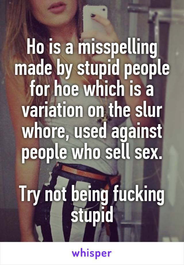 Ho is a misspelling made by stupid people for hoe which is a variation on the slur whore, used against people who sell sex.

Try not being fucking stupid