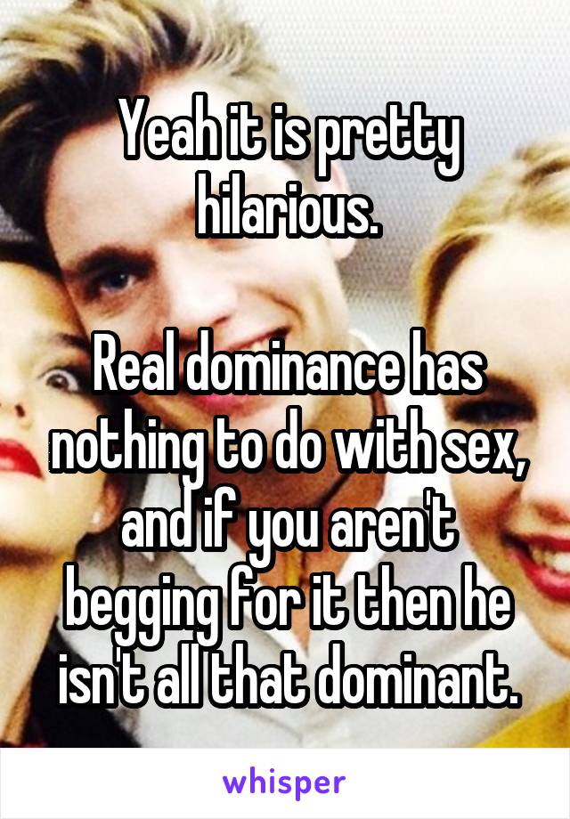 Yeah it is pretty hilarious.

Real dominance has nothing to do with sex, and if you aren't begging for it then he isn't all that dominant.