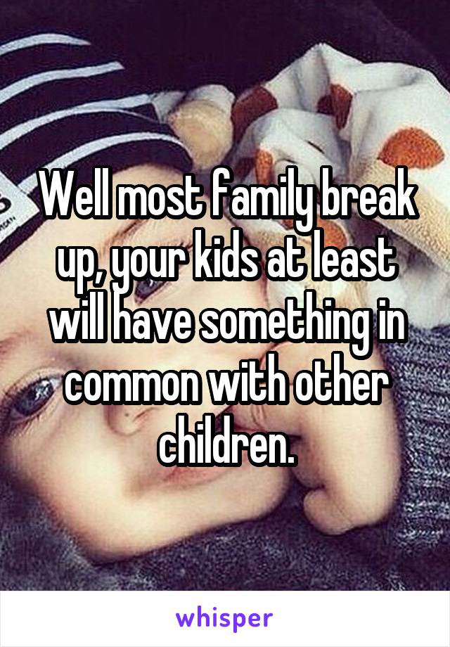 Well most family break up, your kids at least will have something in common with other children.