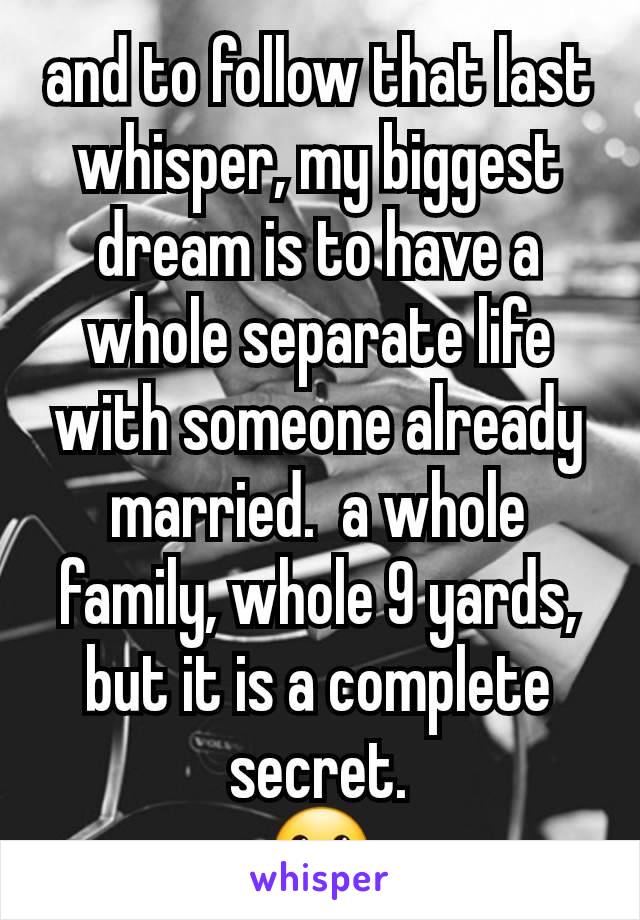 and to follow that last whisper, my biggest dream is to have a whole separate life with someone already married.  a whole family, whole 9 yards, but it is a complete secret.
🤐