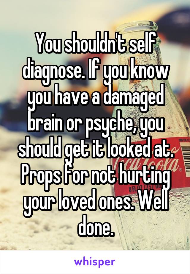 You shouldn't self diagnose. If you know you have a damaged brain or psyche, you should get it looked at. Props for not hurting your loved ones. Well done.