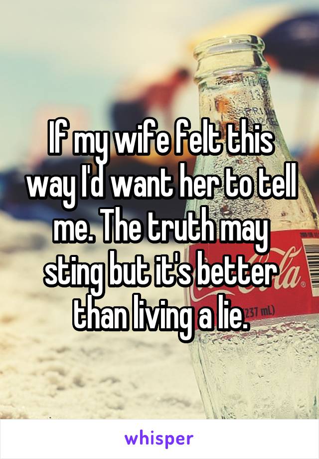 If my wife felt this way I'd want her to tell me. The truth may sting but it's better than living a lie.