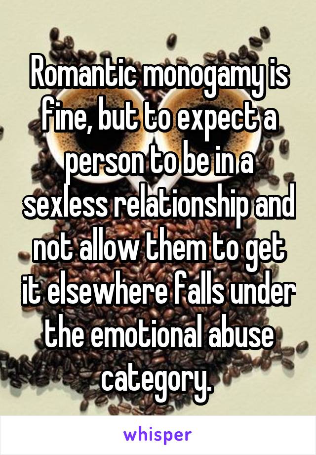 Romantic monogamy is fine, but to expect a person to be in a sexless relationship and not allow them to get it elsewhere falls under the emotional abuse category. 