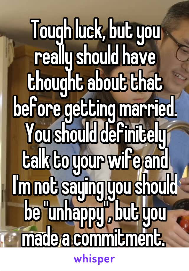 Tough luck, but you really should have thought about that before getting married. You should definitely talk to your wife and I'm not saying you should be "unhappy", but you made a commitment. 