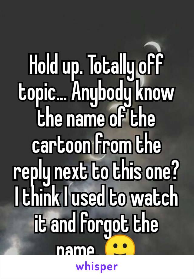 Hold up. Totally off topic... Anybody know the name of the cartoon from the reply next to this one? I think I used to watch it and forgot the name. 🙂