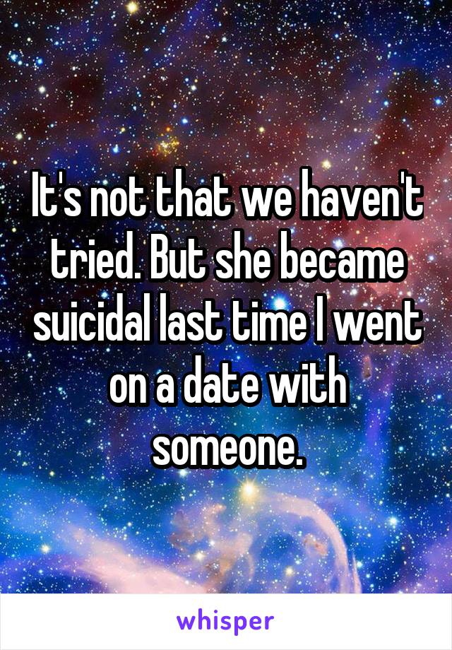 It's not that we haven't tried. But she became suicidal last time I went on a date with someone.