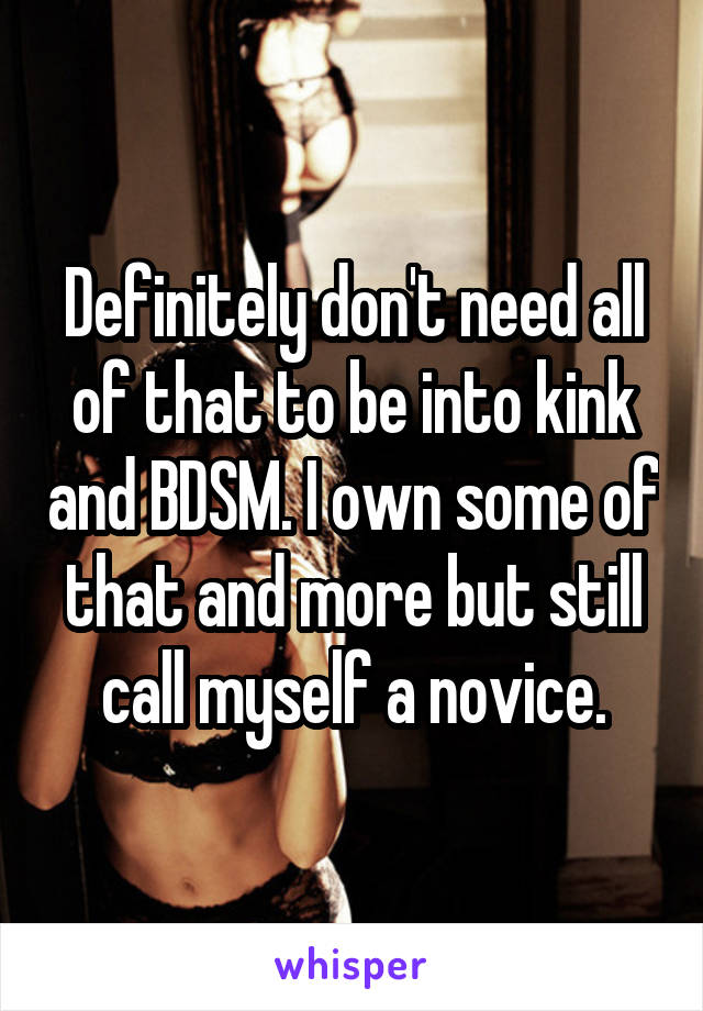 Definitely don't need all of that to be into kink and BDSM. I own some of that and more but still call myself a novice.