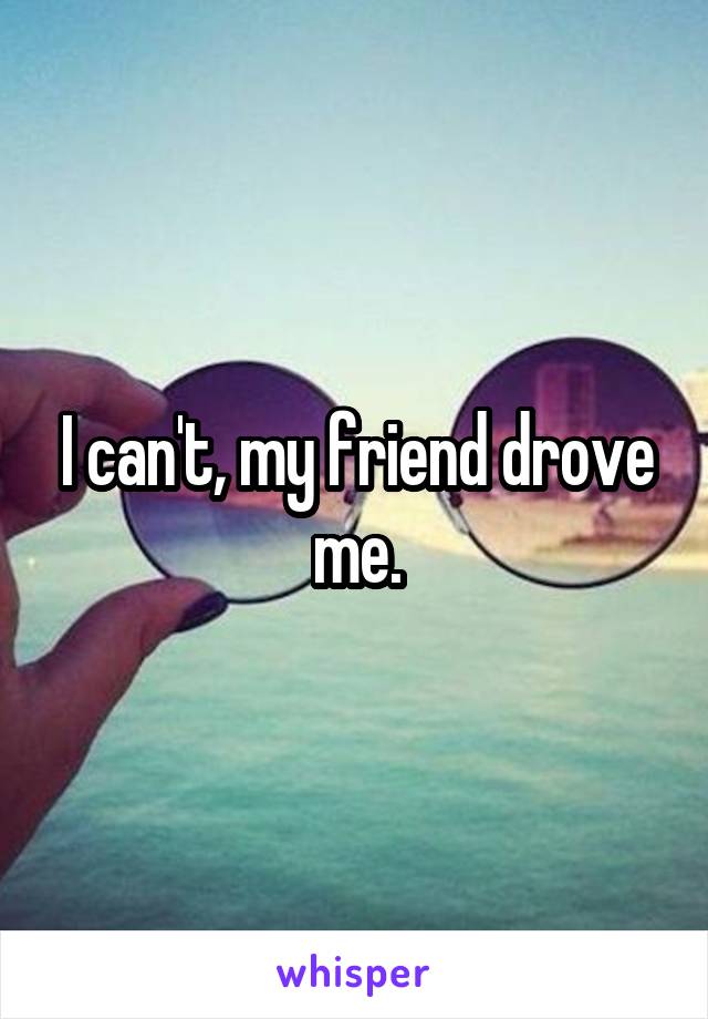 I can't, my friend drove me.