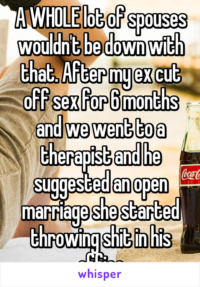 A WHOLE lot of spouses wouldn't be down with that. After my ex cut off sex for 6 months and we went to a therapist and he suggested an open marriage she started throwing shit in his office