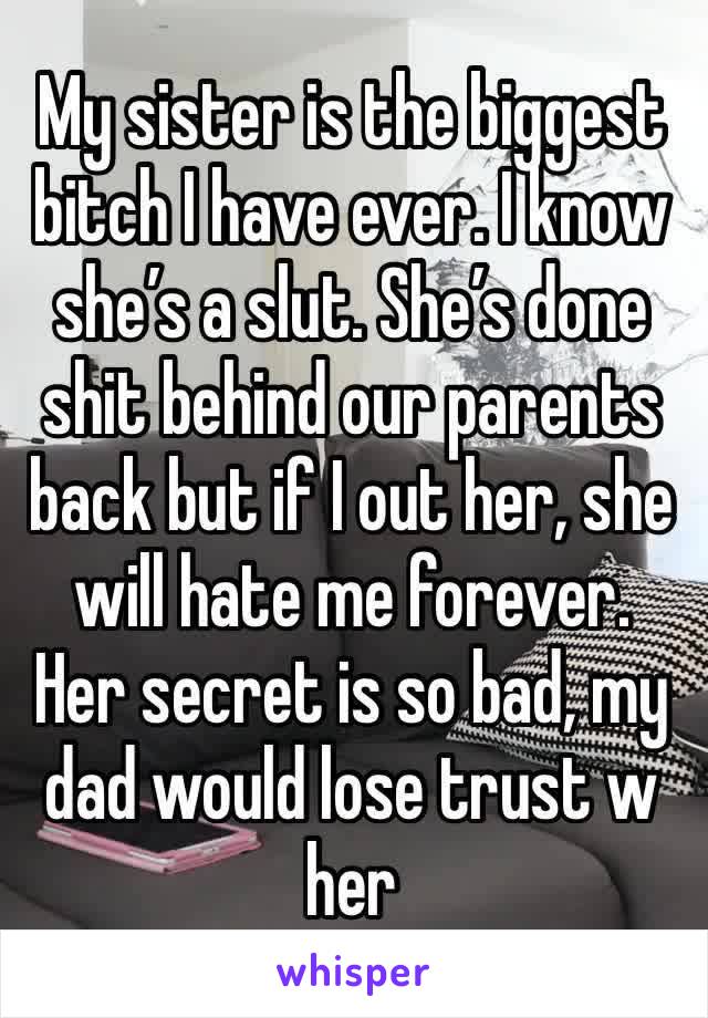 My sister is the biggest bitch I have ever. I know she’s a slut. She’s done shit behind our parents back but if I out her, she will hate me forever. Her secret is so bad, my dad would lose trust w her