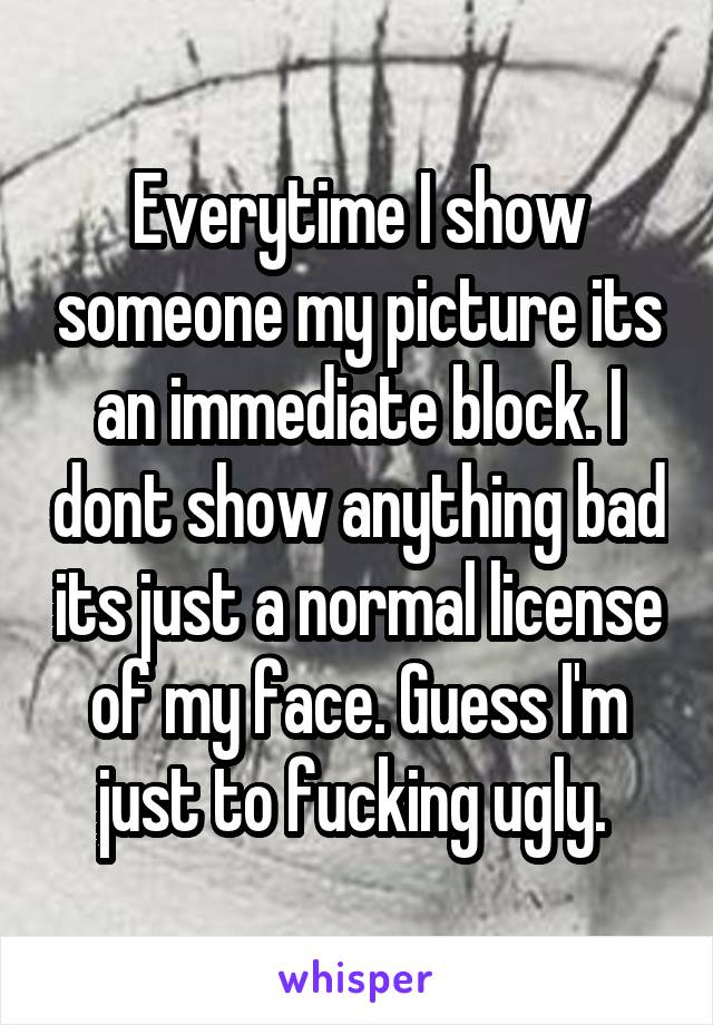 Everytime I show someone my picture its an immediate block. I dont show anything bad its just a normal license of my face. Guess I'm just to fucking ugly. 