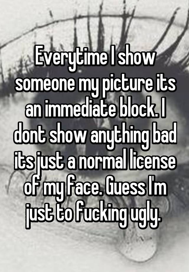 Everytime I show someone my picture its an immediate block. I dont show anything bad its just a normal license of my face. Guess I'm just to fucking ugly. 