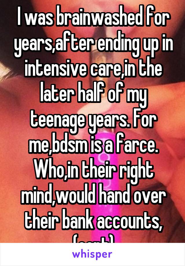 I was brainwashed for years,after ending up in intensive care,in the later half of my teenage years. For me,bdsm is a farce. Who,in their right mind,would hand over their bank accounts, (cont)