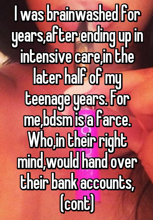 I was brainwashed for years,after ending up in intensive care,in the later half of my teenage years. For me,bdsm is a farce. Who,in their right mind,would hand over their bank accounts, (cont)