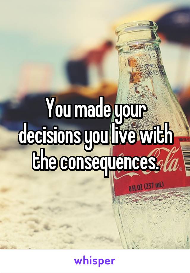 You made your decisions you live with the consequences.