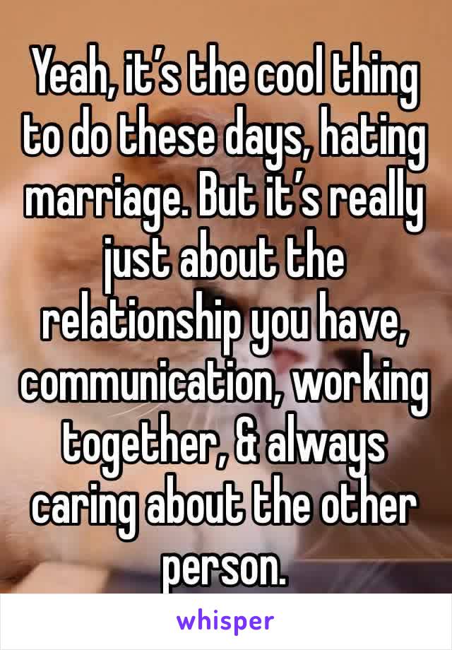 Yeah, it’s the cool thing to do these days, hating marriage. But it’s really just about the relationship you have, communication, working together, & always caring about the other person.