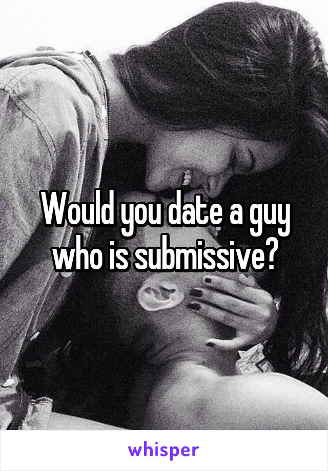 Would you date a guy who is submissive?