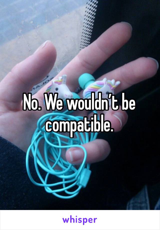 No. We wouldn’t be compatible. 