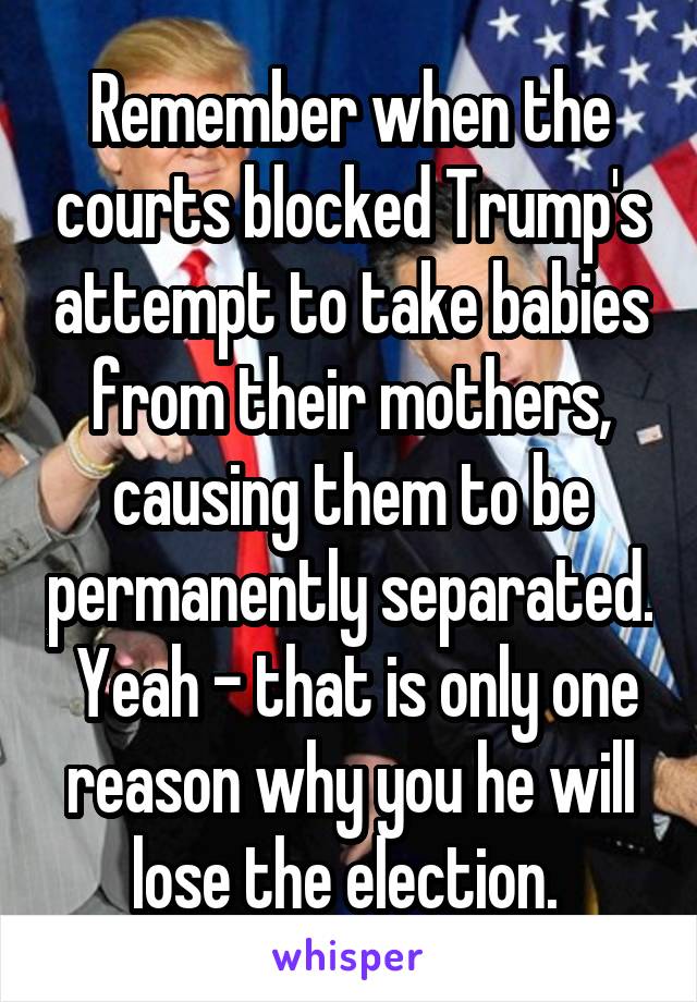 Remember when the courts blocked Trump's attempt to take babies from their mothers, causing them to be permanently separated.  Yeah - that is only one reason why you he will lose the election. 