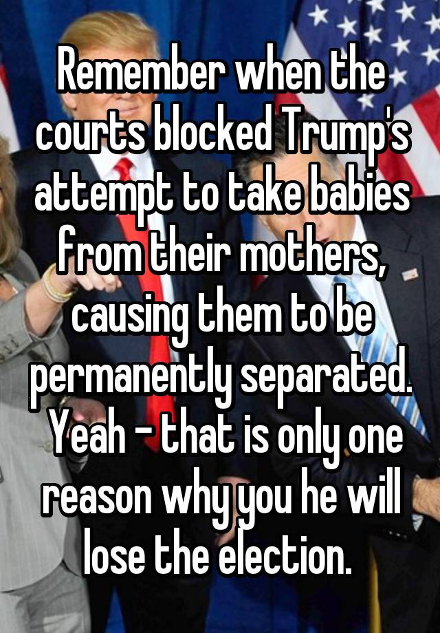 Remember when the courts blocked Trump's attempt to take babies from their mothers, causing them to be permanently separated.  Yeah - that is only one reason why you he will lose the election. 