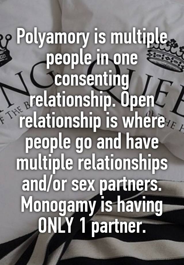 Polyamory is multiple people in one consenting relationship. Open relationship is where people go and have multiple relationships and/or sex partners. Monogamy is having ONLY 1 partner.