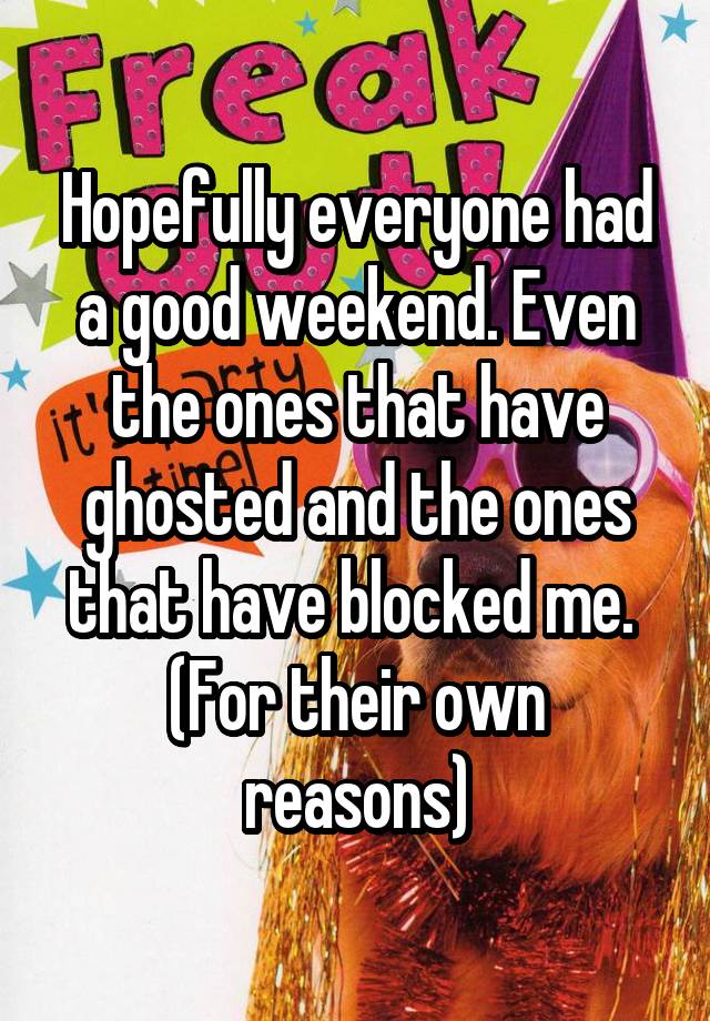 Hopefully everyone had a good weekend. Even the ones that have ghosted and the ones that have blocked me. 
(For their own reasons)