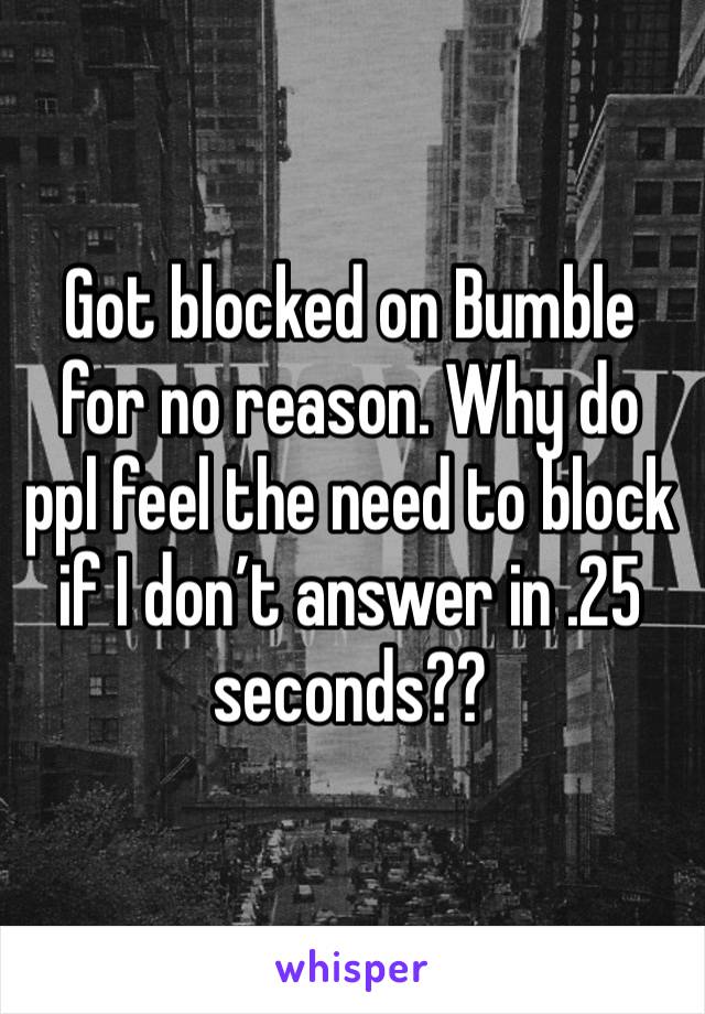 Got blocked on Bumble for no reason. Why do ppl feel the need to block if I don’t answer in .25 seconds??