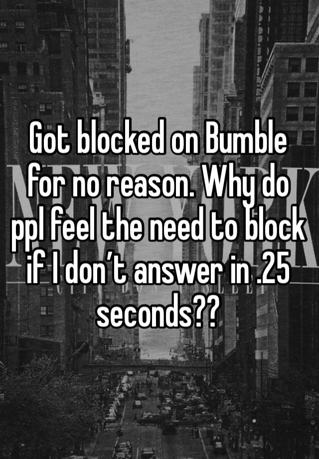 Got blocked on Bumble for no reason. Why do ppl feel the need to block if I don’t answer in .25 seconds??