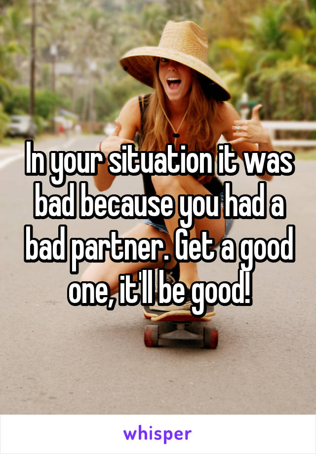 In your situation it was bad because you had a bad partner. Get a good one, it'll be good!