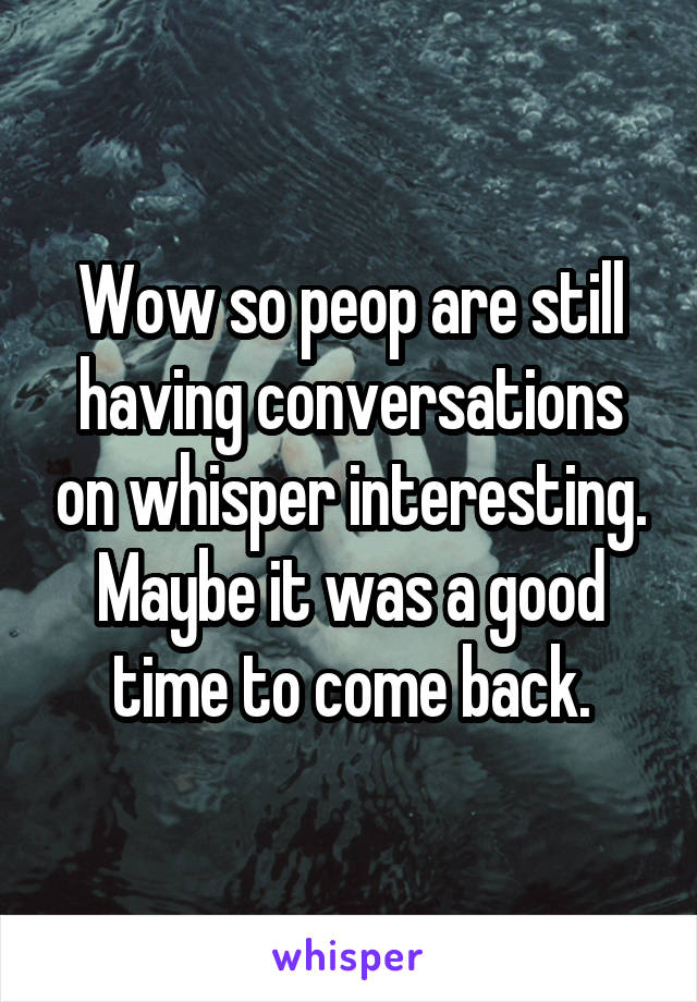 Wow so peop are still having conversations on whisper interesting. Maybe it was a good time to come back.