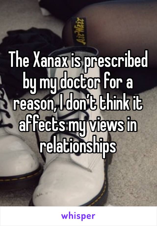The Xanax is prescribed by my doctor for a reason, I don’t think it affects my views in relationships 