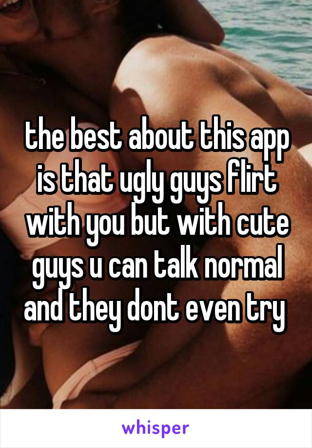 the best about this app is that ugly guys flirt with you but with cute guys u can talk normal and they dont even try 