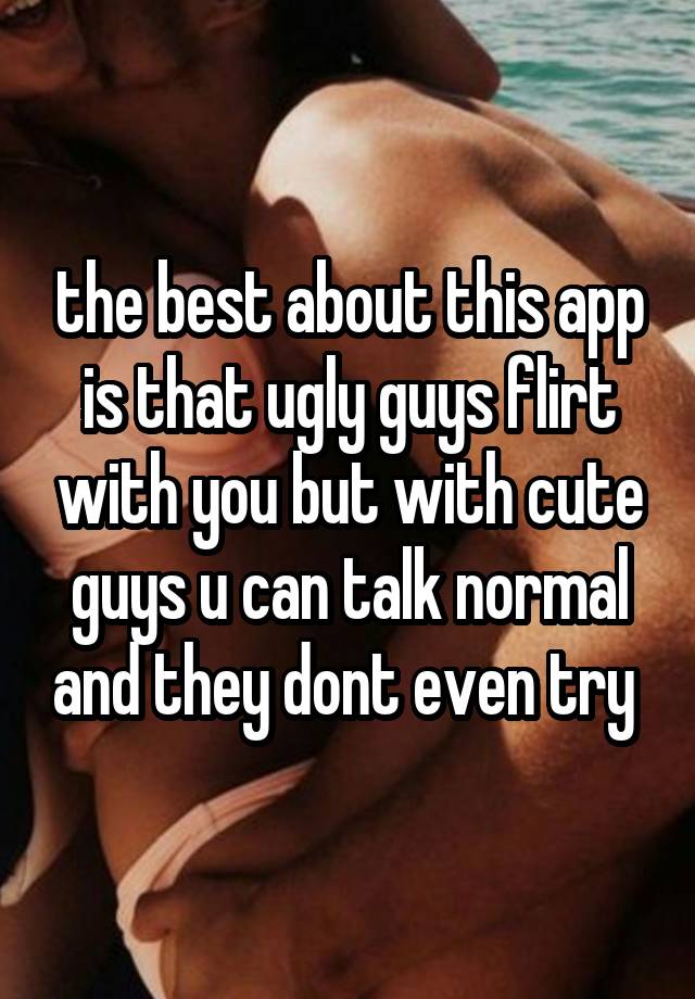 the best about this app is that ugly guys flirt with you but with cute guys u can talk normal and they dont even try 