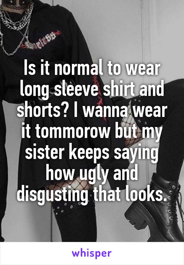 Is it normal to wear long sleeve shirt and shorts? I wanna wear it tommorow but my sister keeps saying how ugly and disgusting that looks.