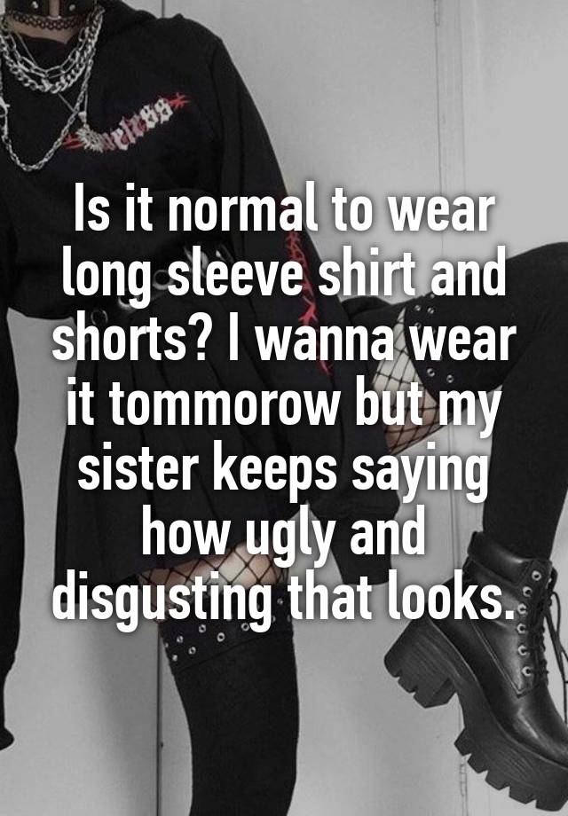 Is it normal to wear long sleeve shirt and shorts? I wanna wear it tommorow but my sister keeps saying how ugly and disgusting that looks.