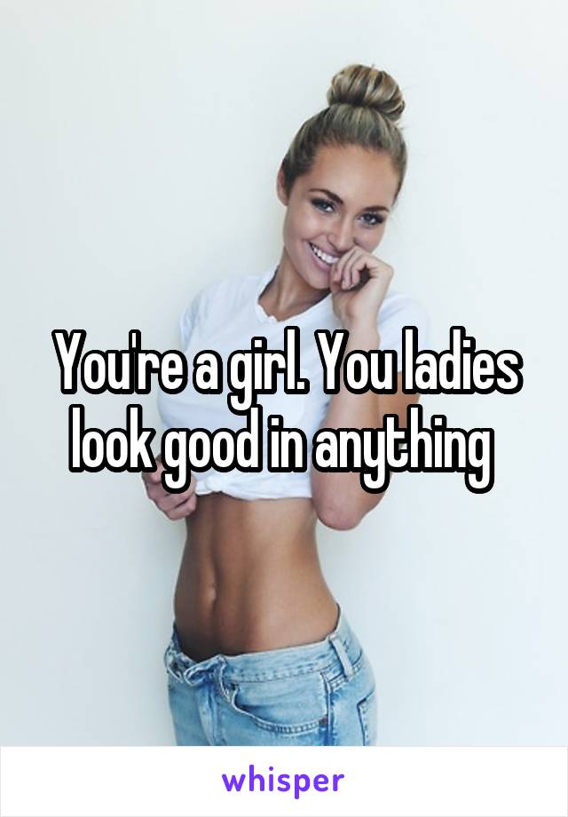 You're a girl. You ladies look good in anything 