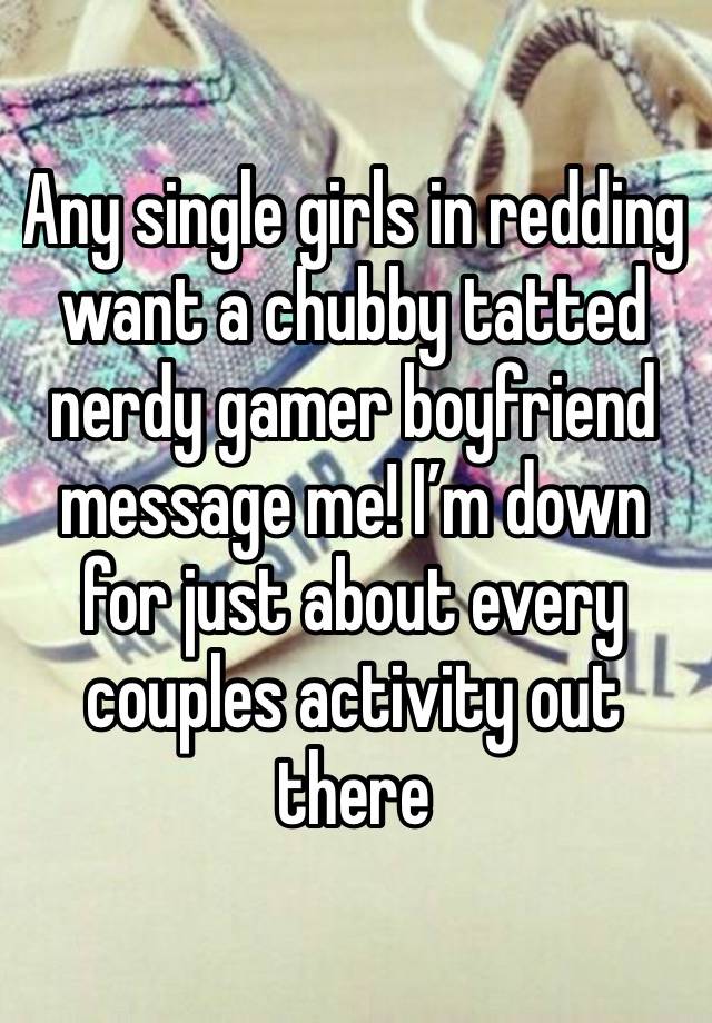 Any single girls in redding want a chubby tatted nerdy gamer boyfriend message me! I’m down for just about every couples activity out there 