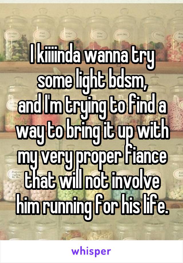 I kiiiinda wanna try some light bdsm,
and I'm trying to find a way to bring it up with my very proper fiance that will not involve him running for his life.