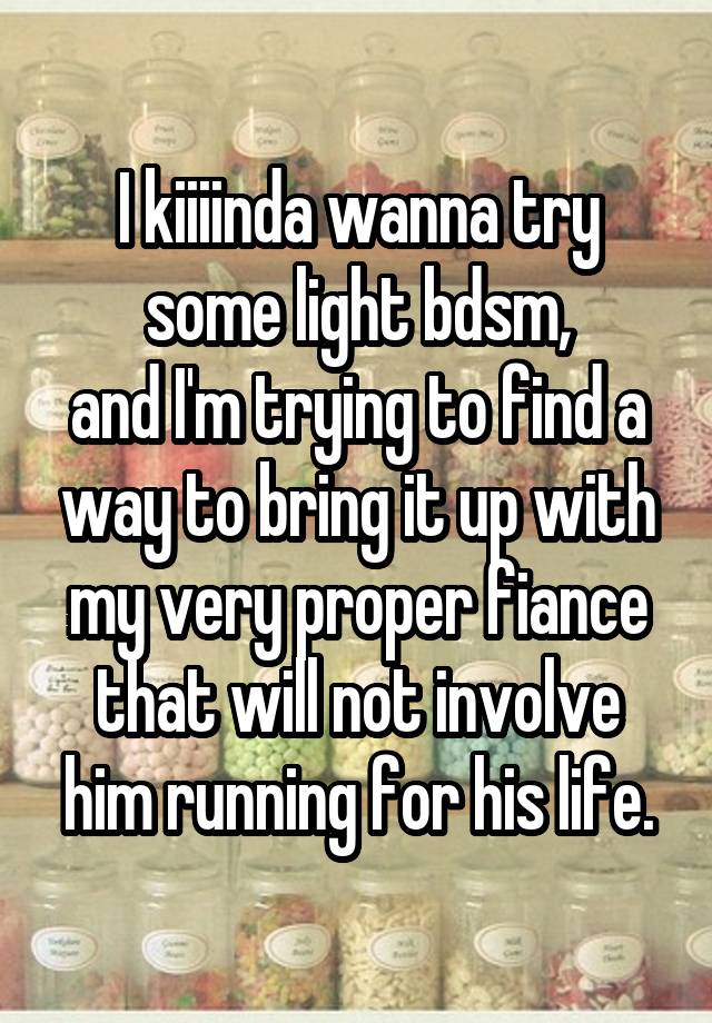 I kiiiinda wanna try some light bdsm,
and I'm trying to find a way to bring it up with my very proper fiance that will not involve him running for his life.