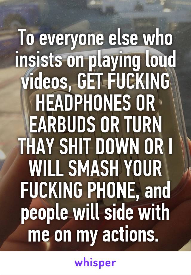 To everyone else who insists on playing loud videos, GET FUCKING HEADPHONES OR EARBUDS OR TURN THAY SHIT DOWN OR I WILL SMASH YOUR FUCKING PHONE, and people will side with me on my actions. 