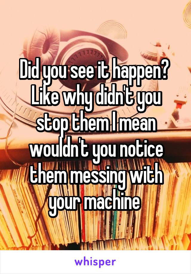 Did you see it happen? 
Like why didn't you stop them I mean wouldn't you notice them messing with your machine 