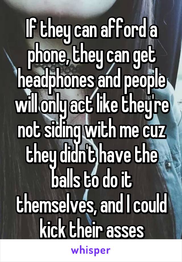 If they can afford a phone, they can get headphones and people will only act like they're not siding with me cuz they didn't have the balls to do it themselves, and I could kick their asses