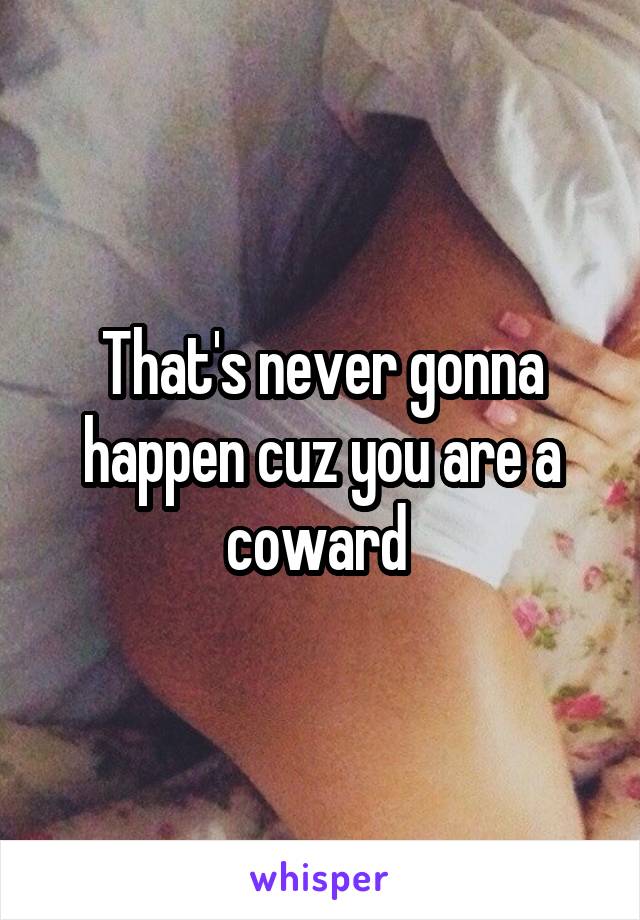 That's never gonna happen cuz you are a coward 